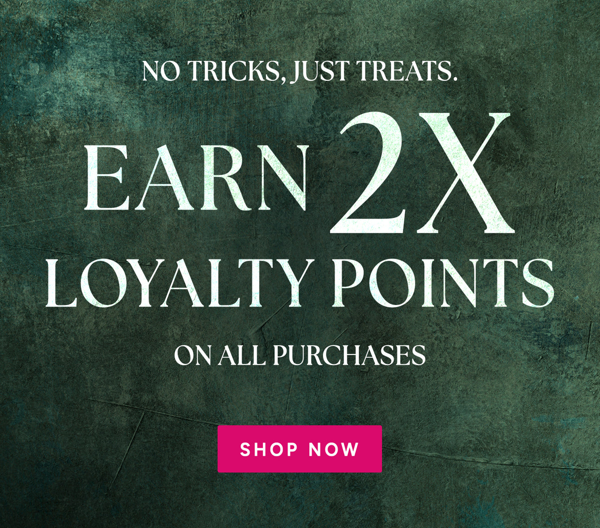 No Tricks, Just Treats. Earn 2x Loyalty Points on all purchases - Shop Now